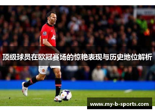 顶级球员在欧冠赛场的惊艳表现与历史地位解析