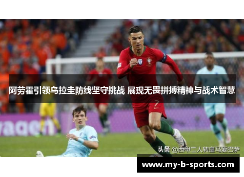 阿劳霍引领乌拉圭防线坚守挑战 展现无畏拼搏精神与战术智慧 阿劳霍引领乌拉圭防线坚守挑战 展现无畏拼搏精神与战术智慧