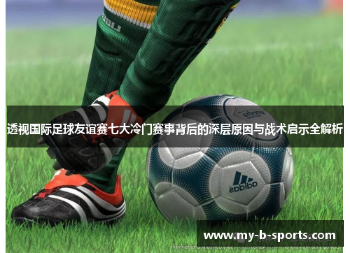 透视国际足球友谊赛七大冷门赛事背后的深层原因与战术启示全解析