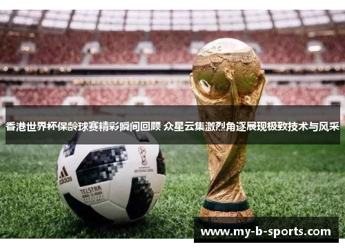 香港世界杯保龄球赛精彩瞬间回顾 众星云集激烈角逐展现极致技术与风采