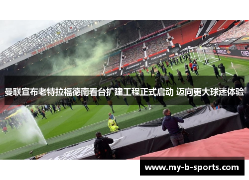 曼联宣布老特拉福德南看台扩建工程正式启动 迈向更大球迷体验