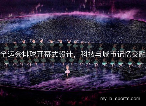 全运会排球开幕式设计,科技与城市记忆交融 全运会排球开幕式设计,科技与城市记忆交融